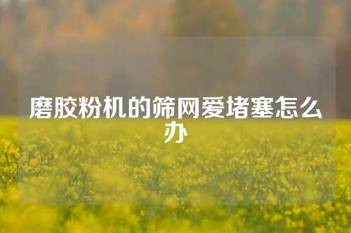 磨胶粉机的筛网爱堵塞怎么办